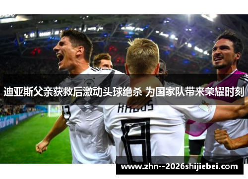 迪亚斯父亲获救后激动头球绝杀 为国家队带来荣耀时刻