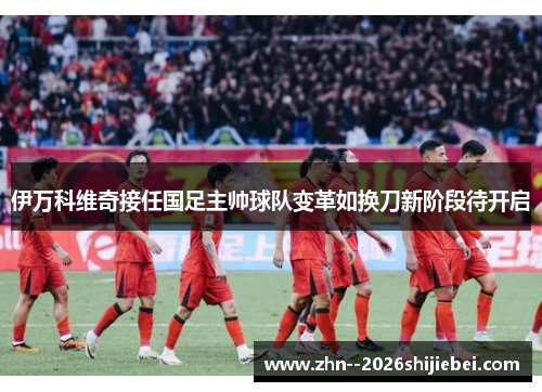 伊万科维奇接任国足主帅球队变革如换刀新阶段待开启 伊万科维奇接任国足主帅球队变革如换刀新阶段待开启